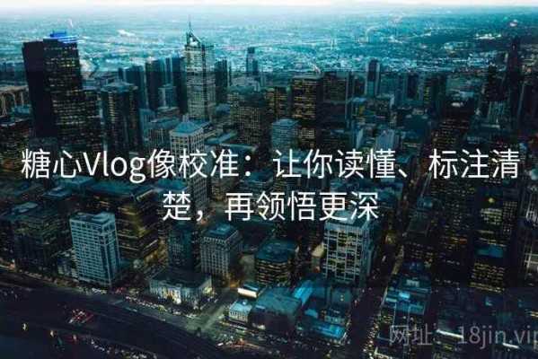 糖心Vlog像校准：让你读懂、标注清楚，再领悟更深