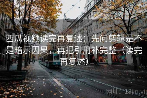 西瓜视频读完再复述：先问剪辑是不是暗示因果，再把引用补完整（读完再复述）