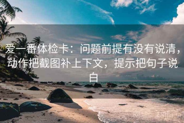 爱一番体检卡：问题前提有没有说清，动作把截图补上下文，提示把句子说白