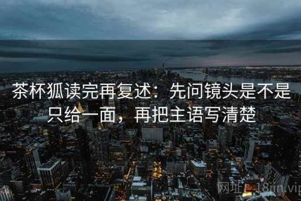 茶杯狐读完再复述：先问镜头是不是只给一面，再把主语写清楚
