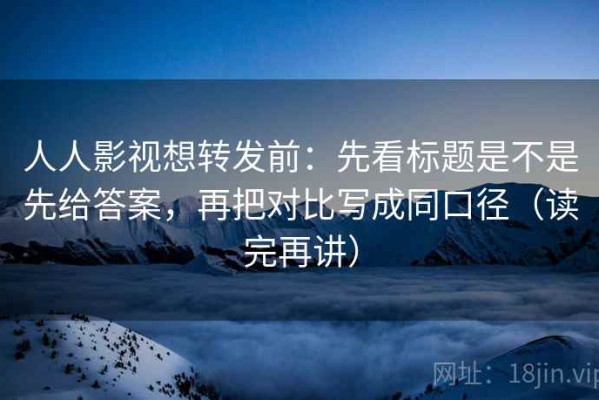 人人影视想转发前：先看标题是不是先给答案，再把对比写成同口径（读完再讲）