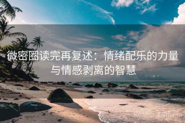 微密圈读完再复述：情绪配乐的力量与情感剥离的智慧
