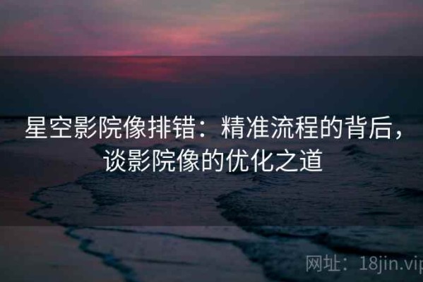 星空影院像排错：精准流程的背后，谈影院像的优化之道