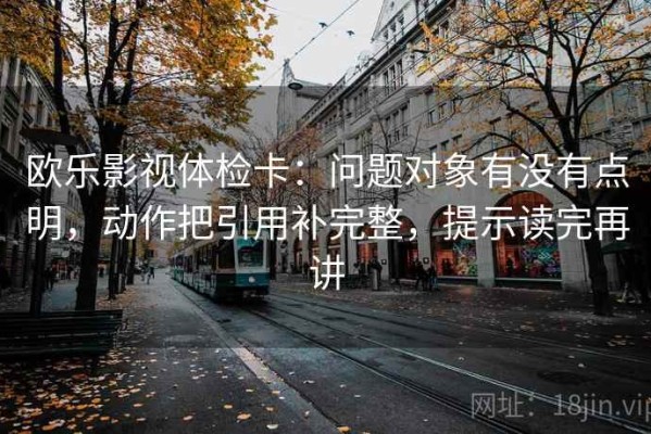 欧乐影视体检卡：问题对象有没有点明，动作把引用补完整，提示读完再讲