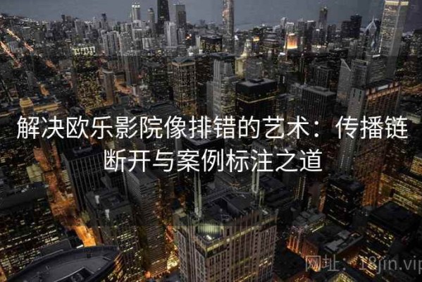 解决欧乐影院像排错的艺术：传播链断开与案例标注之道