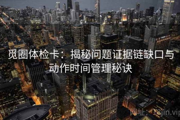 觅圈体检卡：揭秘问题证据链缺口与动作时间管理秘诀