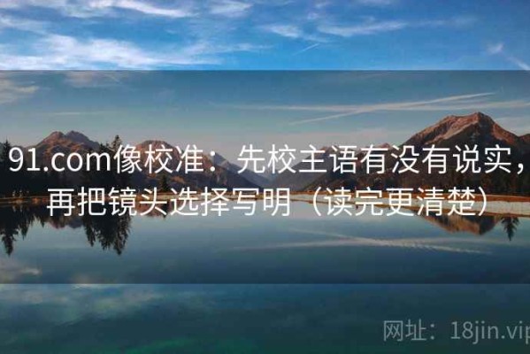 91.com像校准：先校主语有没有说实，再把镜头选择写明（读完更清楚）