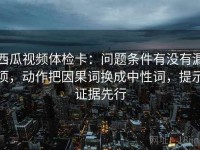 西瓜视频体检卡：问题条件有没有漏项，动作把因果词换成中性词，提示证据先行