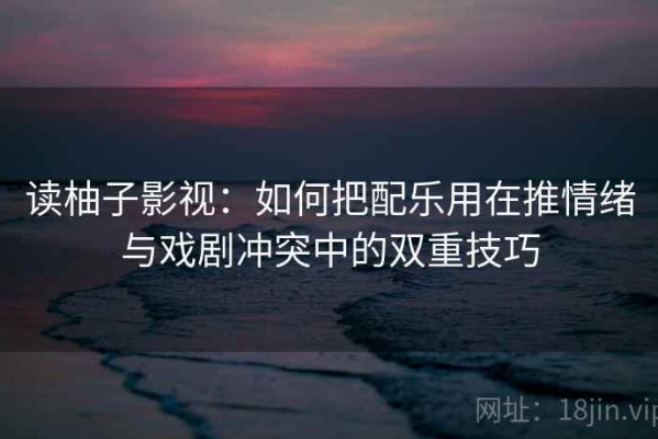 读柚子影视：如何把配乐用在推情绪与戏剧冲突中的双重技巧