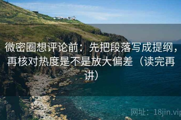 微密圈想评论前：先把段落写成提纲，再核对热度是不是放大偏差（读完再讲）