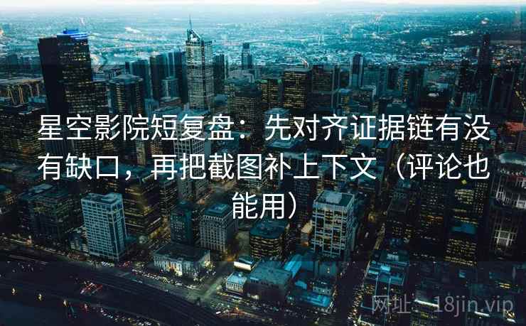 星空影院短复盘：先对齐证据链有没有缺口，再把截图补上下文（评论也能用）