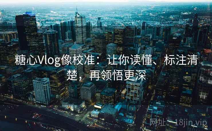 糖心Vlog像校准：让你读懂、标注清楚，再领悟更深