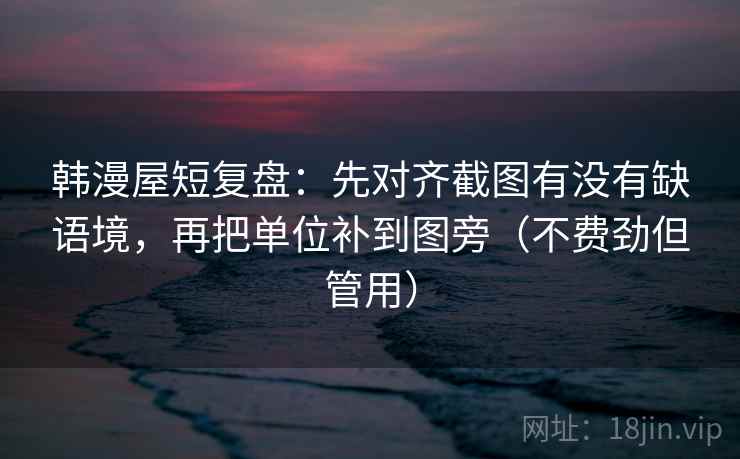 韩漫屋短复盘：先对齐截图有没有缺语境，再把单位补到图旁（不费劲但管用）