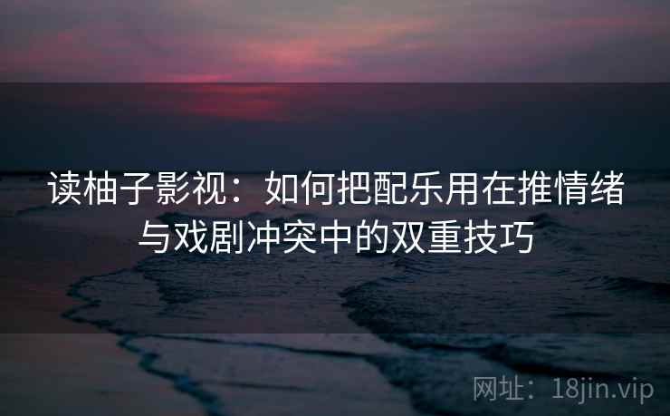 读柚子影视：如何把配乐用在推情绪与戏剧冲突中的双重技巧