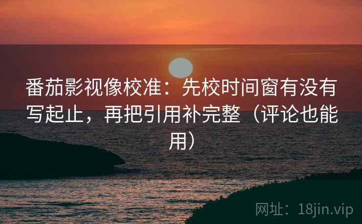 番茄影视像校准：先校时间窗有没有写起止，再把引用补完整（评论也能用）