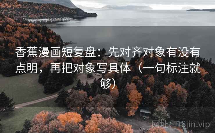 香蕉漫画短复盘：先对齐对象有没有点明，再把对象写具体（一句标注就够）