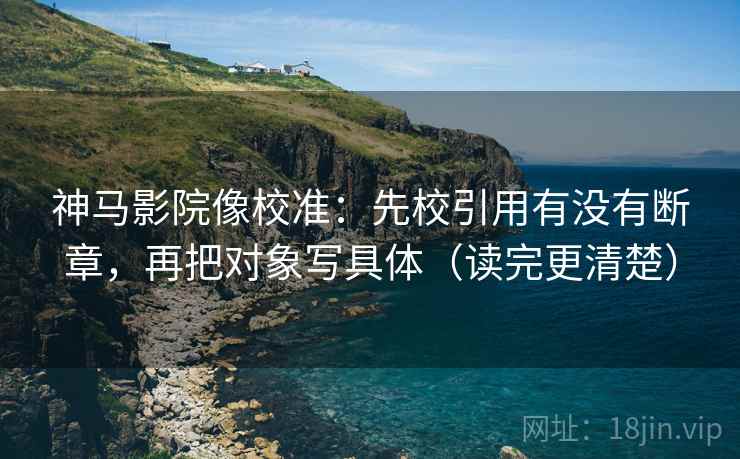 神马影院像校准：先校引用有没有断章，再把对象写具体（读完更清楚）