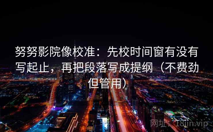 努努影院像校准：先校时间窗有没有写起止，再把段落写成提纲（不费劲但管用）