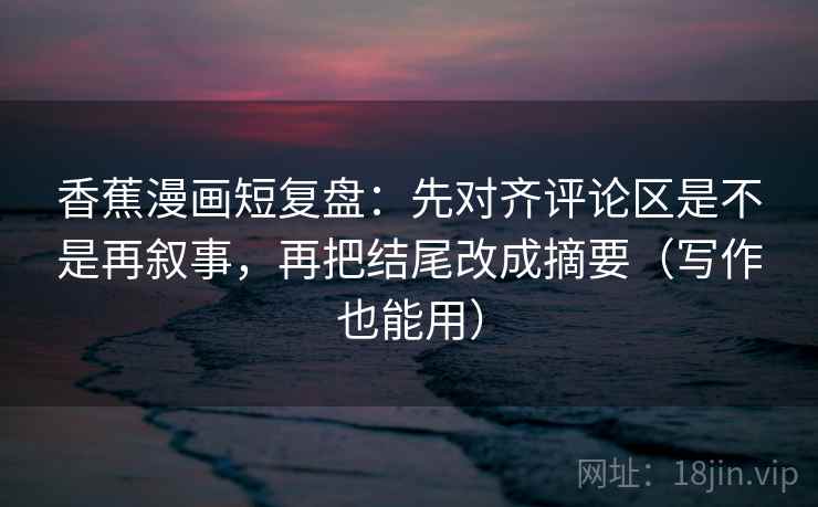 香蕉漫画短复盘：先对齐评论区是不是再叙事，再把结尾改成摘要（写作也能用）
