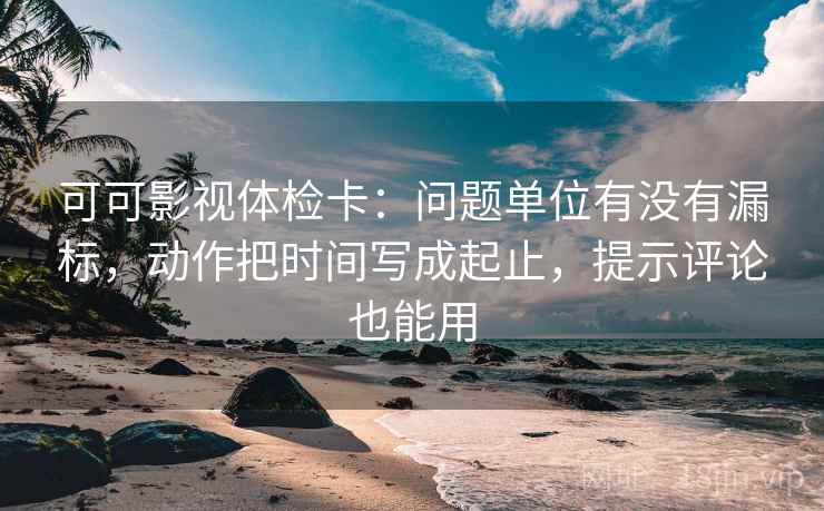 可可影视体检卡：问题单位有没有漏标，动作把时间写成起止，提示评论也能用