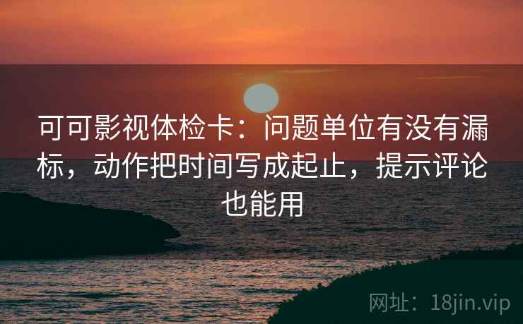 可可影视体检卡：问题单位有没有漏标，动作把时间写成起止，提示评论也能用