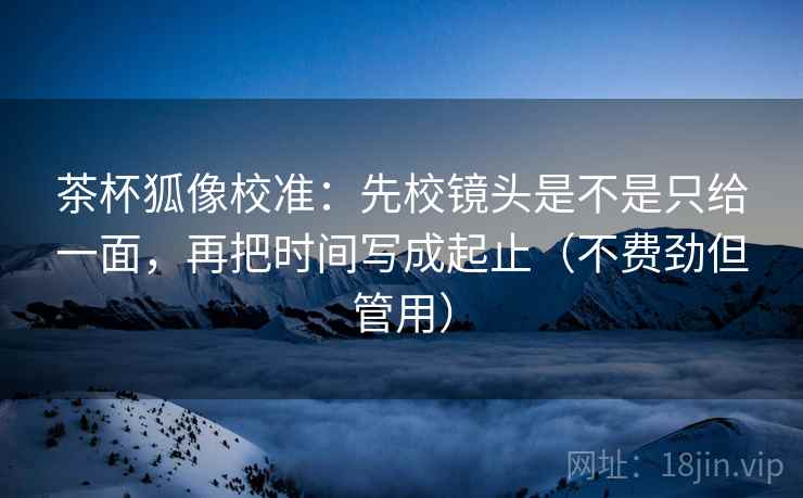 茶杯狐像校准：先校镜头是不是只给一面，再把时间写成起止（不费劲但管用）