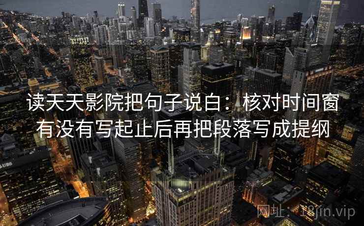读天天影院把句子说白：核对时间窗有没有写起止后再把段落写成提纲