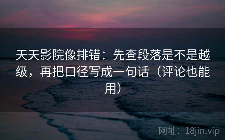 天天影院像排错：先查段落是不是越级，再把口径写成一句话（评论也能用）