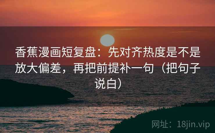 香蕉漫画短复盘：先对齐热度是不是放大偏差，再把前提补一句（把句子说白）