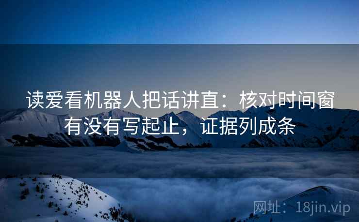 读爱看机器人把话讲直：核对时间窗有没有写起止，证据列成条