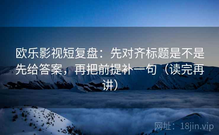 欧乐影视短复盘：先对齐标题是不是先给答案，再把前提补一句（读完再讲）
