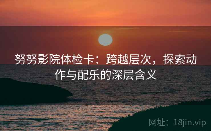努努影院体检卡：跨越层次，探索动作与配乐的深层含义