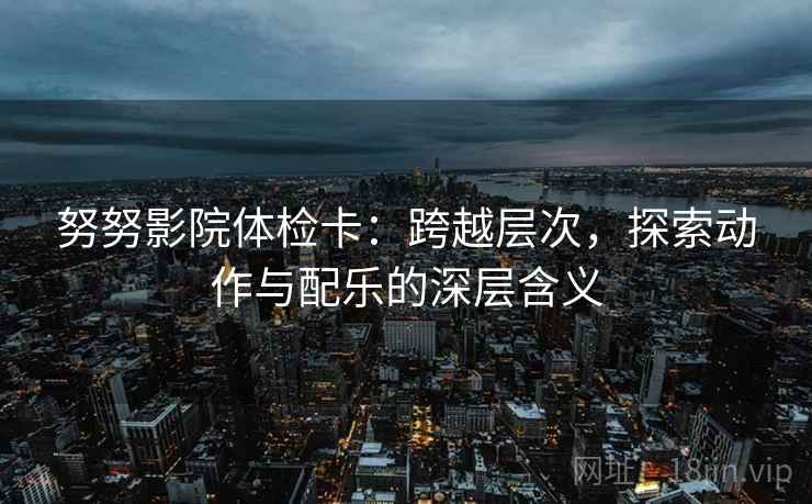 努努影院体检卡：跨越层次，探索动作与配乐的深层含义