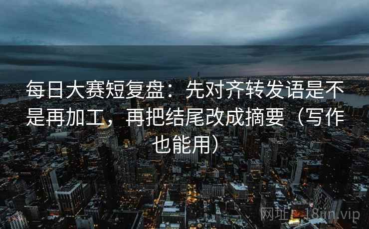 每日大赛短复盘：先对齐转发语是不是再加工，再把结尾改成摘要（写作也能用）