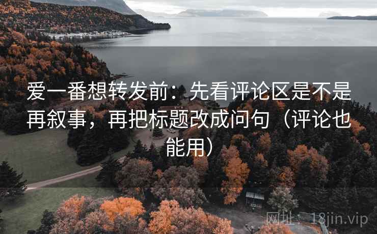 爱一番想转发前：先看评论区是不是再叙事，再把标题改成问句（评论也能用）