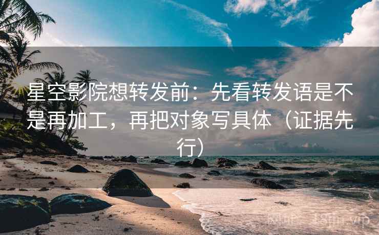 星空影院想转发前：先看转发语是不是再加工，再把对象写具体（证据先行）