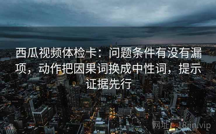 西瓜视频体检卡：问题条件有没有漏项，动作把因果词换成中性词，提示证据先行