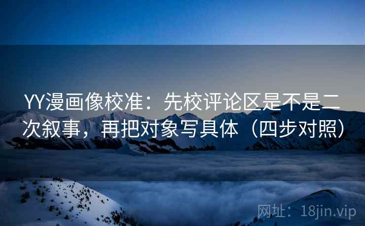 YY漫画像校准：先校评论区是不是二次叙事，再把对象写具体（四步对照）