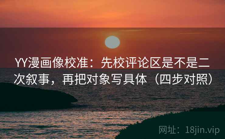 YY漫画像校准：先校评论区是不是二次叙事，再把对象写具体（四步对照）