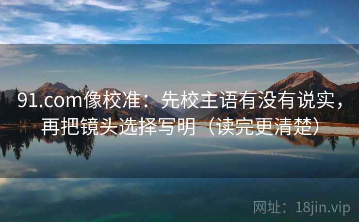 91.com像校准：先校主语有没有说实，再把镜头选择写明（读完更清楚）