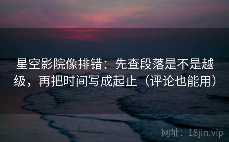 星空影院像排错：先查段落是不是越级，再把时间写成起止（评论也能用）
