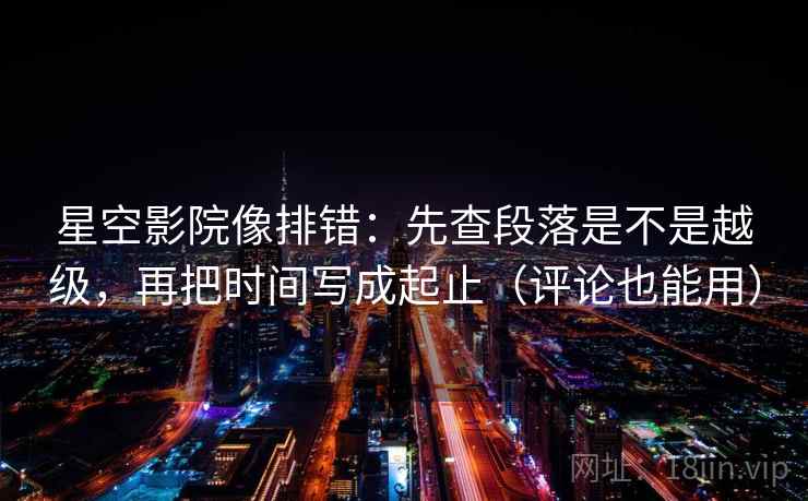星空影院像排错：先查段落是不是越级，再把时间写成起止（评论也能用）