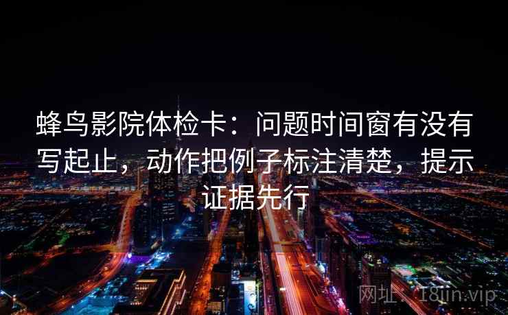 蜂鸟影院体检卡：问题时间窗有没有写起止，动作把例子标注清楚，提示证据先行