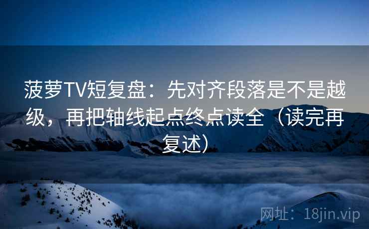 菠萝TV短复盘：先对齐段落是不是越级，再把轴线起点终点读全（读完再复述）