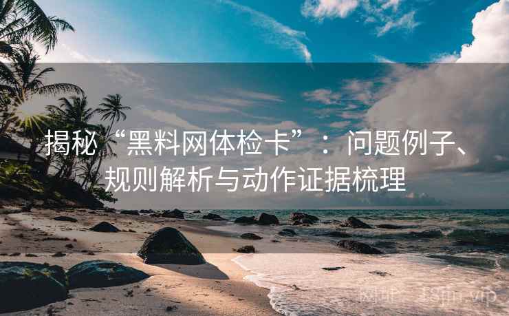 揭秘“黑料网体检卡”：问题例子、规则解析与动作证据梳理