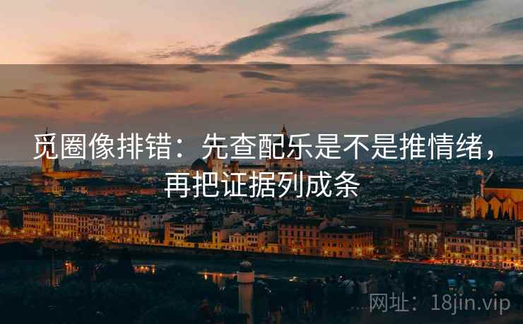 觅圈像排错：先查配乐是不是推情绪，再把证据列成条