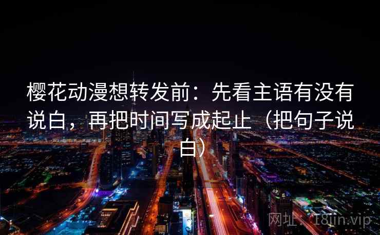 樱花动漫想转发前：先看主语有没有说白，再把时间写成起止（把句子说白）
