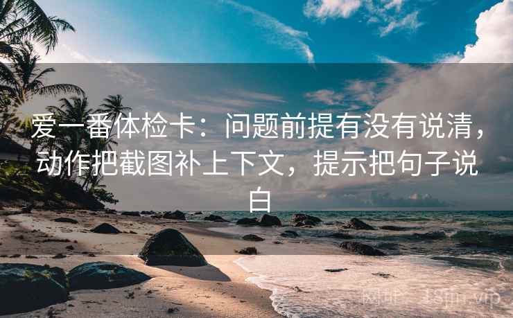 爱一番体检卡：问题前提有没有说清，动作把截图补上下文，提示把句子说白