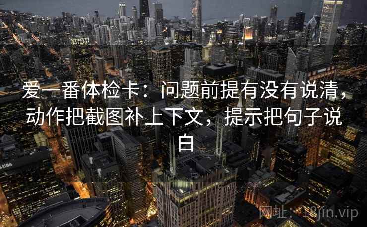 爱一番体检卡：问题前提有没有说清，动作把截图补上下文，提示把句子说白