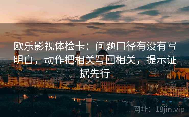 欧乐影视体检卡：问题口径有没有写明白，动作把相关写回相关，提示证据先行